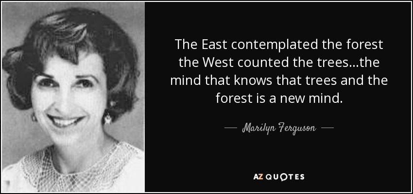 The East contemplated the forest the West counted the trees...the mind that knows that trees and the forest is a new mind. - Marilyn Ferguson