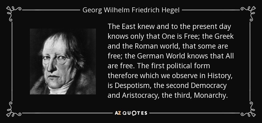 The East knew and to the present day knows only that One is Free; the Greek and the Roman world, that some are free; the German World knows that All are free. The first political form therefore which we observe in History, is Despotism, the second Democracy and Aristocracy, the third, Monarchy. - Georg Wilhelm Friedrich Hegel