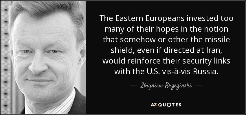 The Eastern Europeans invested too many of their hopes in the notion that somehow or other the missile shield, even if directed at Iran, would reinforce their security links with the U.S. vis-à-vis Russia. - Zbigniew Brzezinski