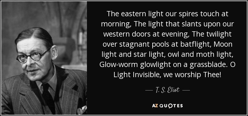 The eastern light our spires touch at morning, The light that slants upon our western doors at evening, The twilight over stagnant pools at batflight, Moon light and star light, owl and moth light, Glow-worm glowlight on a grassblade. O Light Invisible, we worship Thee! - T. S. Eliot