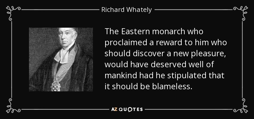 The Eastern monarch who proclaimed a reward to him who should discover a new pleasure, would have deserved well of mankind had he stipulated that it should be blameless. - Richard Whately