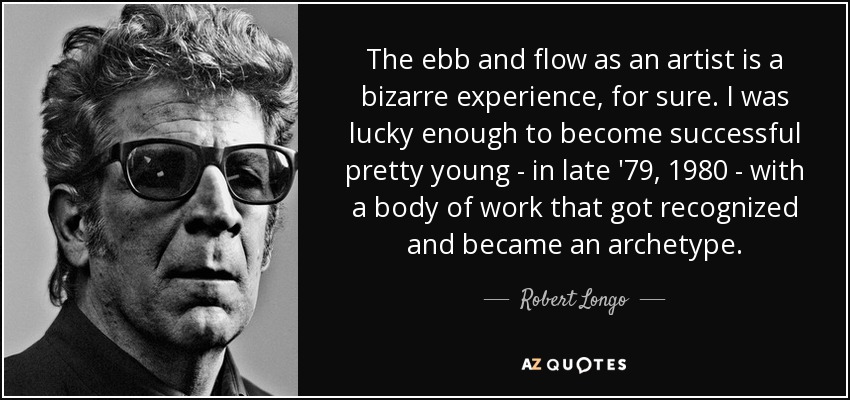 The ebb and flow as an artist is a bizarre experience, for sure. I was lucky enough to become successful pretty young - in late '79, 1980 - with a body of work that got recognized and became an archetype. - Robert Longo