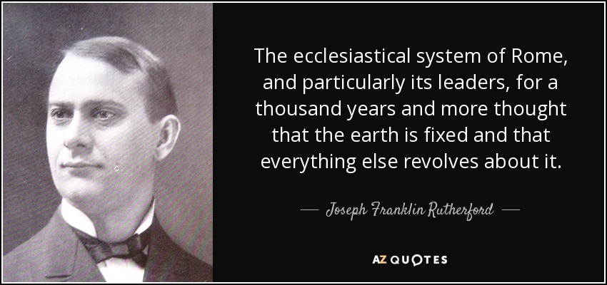 The ecclesiastical system of Rome, and particularly its leaders, for a thousand years and more thought that the earth is fixed and that everything else revolves about it. - Joseph Franklin Rutherford
