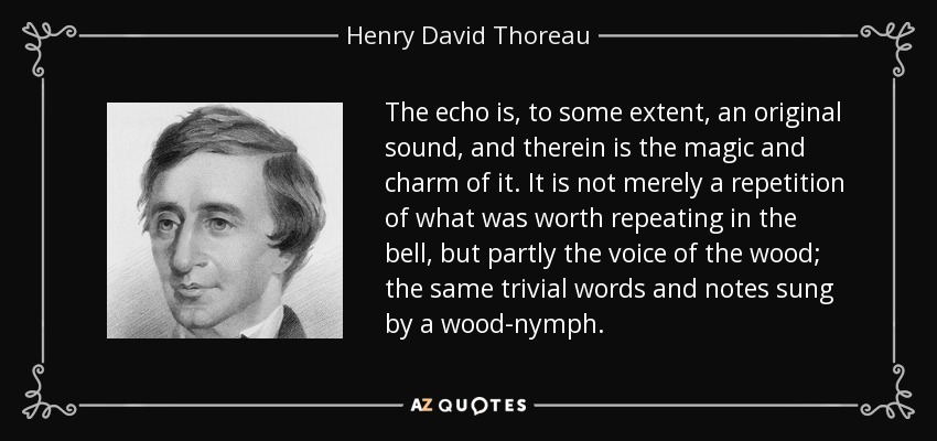 The echo is, to some extent, an original sound, and therein is the magic and charm of it. It is not merely a repetition of what was worth repeating in the bell, but partly the voice of the wood; the same trivial words and notes sung by a wood-nymph. - Henry David Thoreau