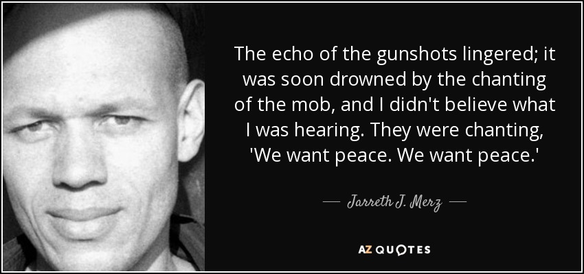 The echo of the gunshots lingered; it was soon drowned by the chanting of the mob, and I didn't believe what I was hearing. They were chanting, 'We want peace. We want peace.' - Jarreth J. Merz