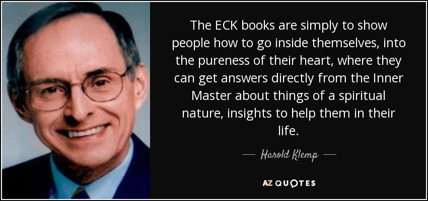 The ECK books are simply to show people how to go inside themselves, into the pureness of their heart, where they can get answers directly from the Inner Master about things of a spiritual nature, insights to help them in their life. - Harold Klemp