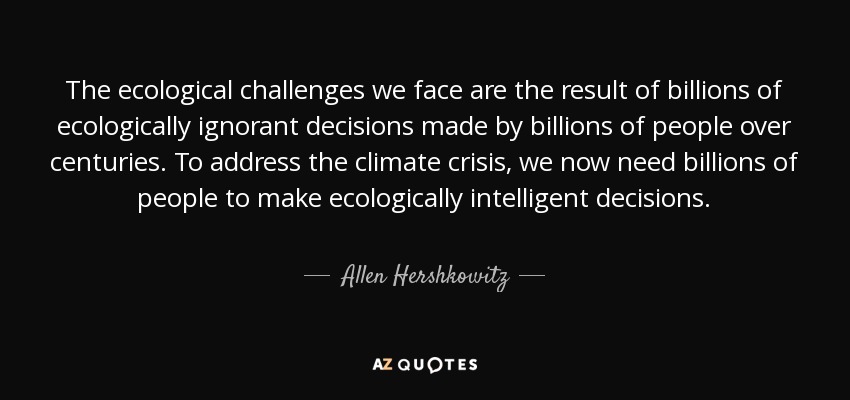 The ecological challenges we face are the result of billions of ecologically ignorant decisions made by billions of people over centuries. To address the climate crisis, we now need billions of people to make ecologically intelligent decisions. - Allen Hershkowitz