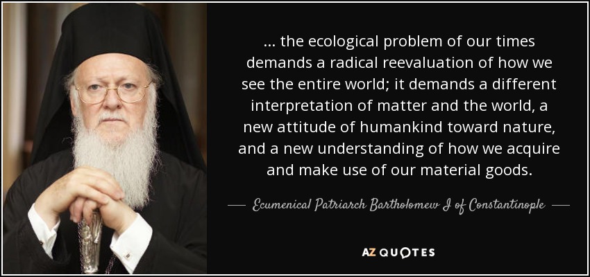 ... the ecological problem of our times demands a radical reevaluation of how we see the entire world; it demands a different interpretation of matter and the world, a new attitude of humankind toward nature, and a new understanding of how we acquire and make use of our material goods. - Ecumenical Patriarch Bartholomew I of Constantinople