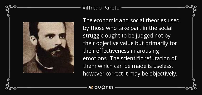 The economic and social theories used by those who take part in the social struggle ought to be judged not by their objective value but primarily for their effectiveness in arousing emotions. The scientific refutation of them which can be made is useless, however correct it may be objectively. - Vilfredo Pareto