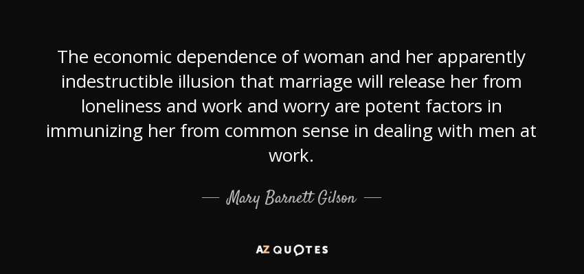 The economic dependence of woman and her apparently indestructible illusion that marriage will release her from loneliness and work and worry are potent factors in immunizing her from common sense in dealing with men at work. - Mary Barnett Gilson