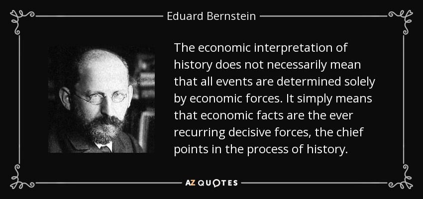 The economic interpretation of history does not necessarily mean that all events are determined solely by economic forces. It simply means that economic facts are the ever recurring decisive forces, the chief points in the process of history. - Eduard Bernstein
