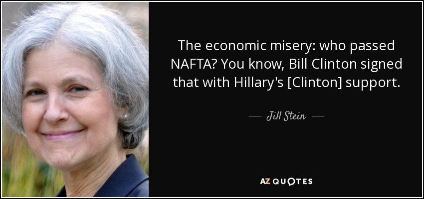 The economic misery: who passed NAFTA? You know, Bill Clinton signed that with Hillary's [Clinton] support. - Jill Stein