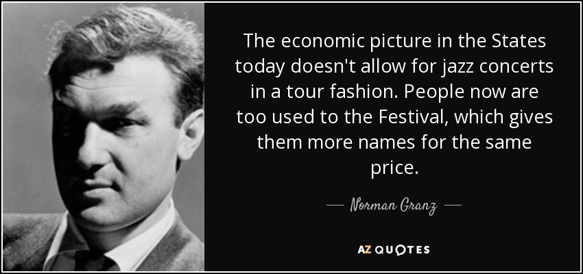 The economic picture in the States today doesn't allow for jazz concerts in a tour fashion. People now are too used to the Festival, which gives them more names for the same price. - Norman Granz