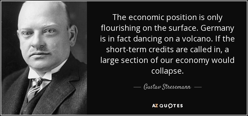 The economic position is only flourishing on the surface. Germany is in fact dancing on a volcano. If the short-term credits are called in, a large section of our economy would collapse. - Gustav Stresemann