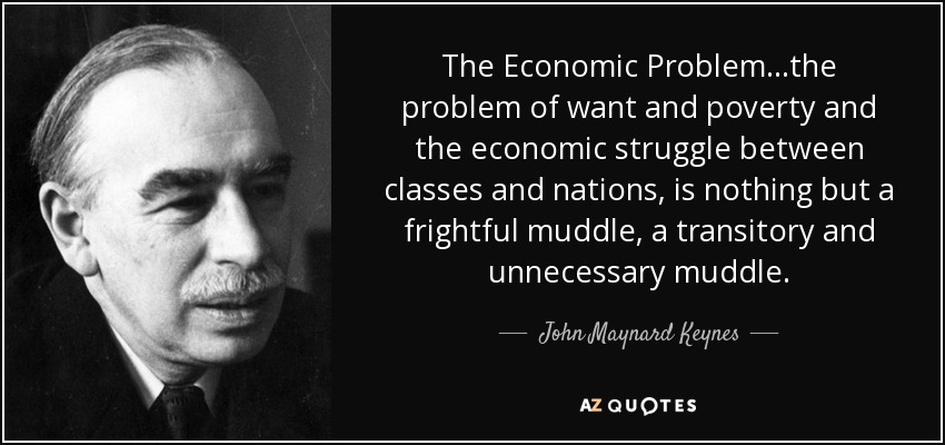 The Economic Problem...the problem of want and poverty and the economic struggle between classes and nations, is nothing but a frightful muddle, a transitory and unnecessary muddle. - John Maynard Keynes