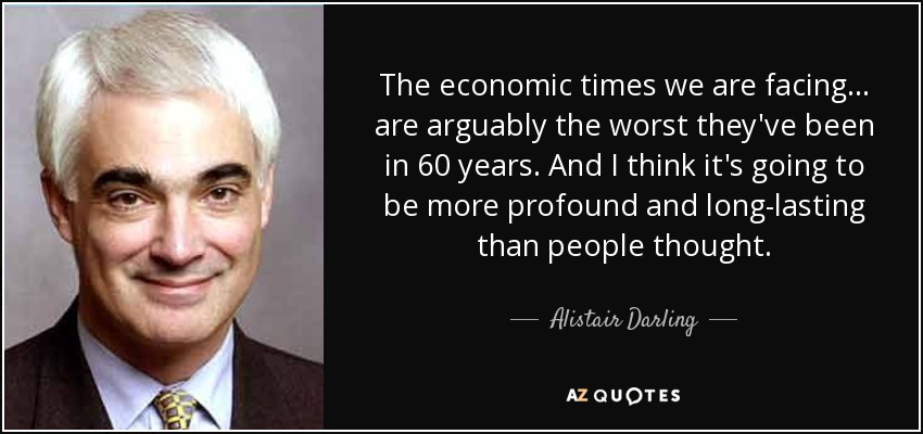 The economic times we are facing... are arguably the worst they've been in 60 years. And I think it's going to be more profound and long-lasting than people thought. - Alistair Darling