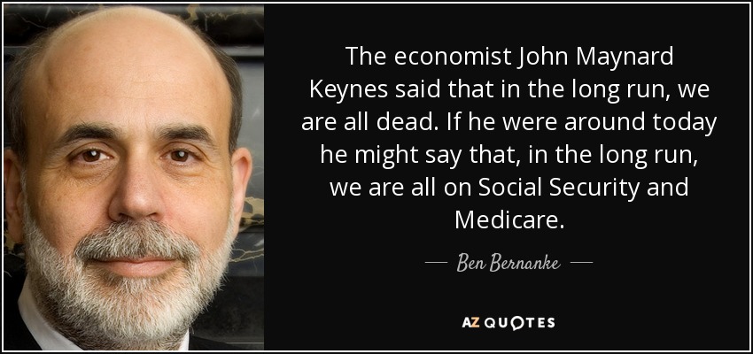 The economist John Maynard Keynes said that in the long run, we are all dead. If he were around today he might say that, in the long run, we are all on Social Security and Medicare. - Ben Bernanke