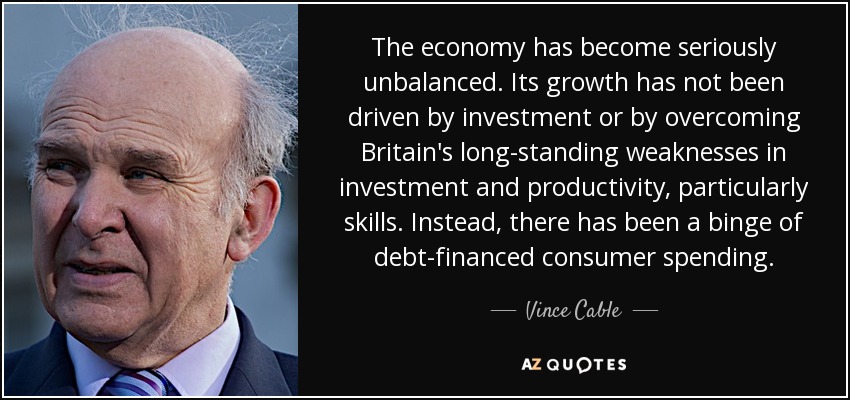 The economy has become seriously unbalanced. Its growth has not been driven by investment or by overcoming Britain's long-standing weaknesses in investment and productivity, particularly skills. Instead, there has been a binge of debt-financed consumer spending. - Vince Cable