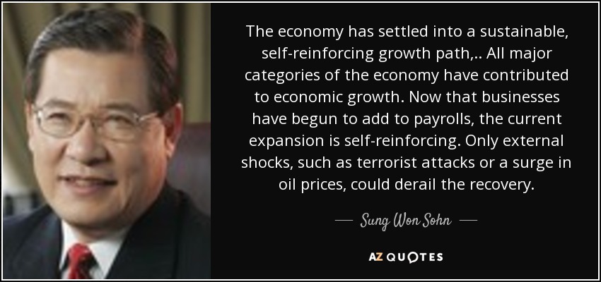The economy has settled into a sustainable, self-reinforcing growth path, .. All major categories of the economy have contributed to economic growth. Now that businesses have begun to add to payrolls, the current expansion is self-reinforcing. Only external shocks, such as terrorist attacks or a surge in oil prices, could derail the recovery. - Sung Won Sohn
