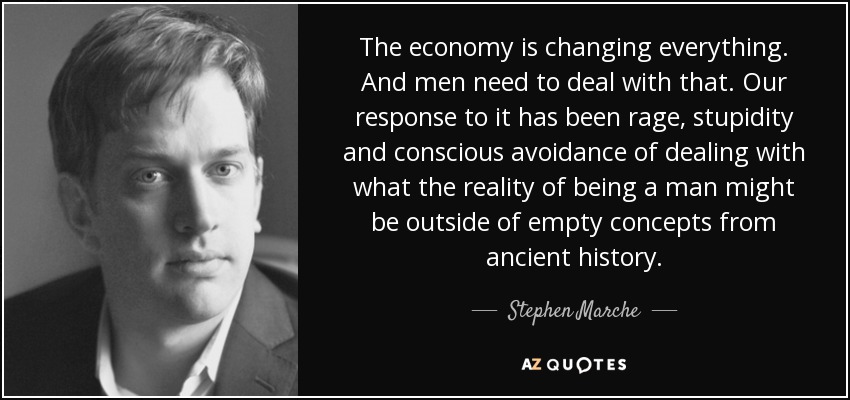 The economy is changing everything. And men need to deal with that. Our response to it has been rage, stupidity and conscious avoidance of dealing with what the reality of being a man might be outside of empty concepts from ancient history. - Stephen Marche