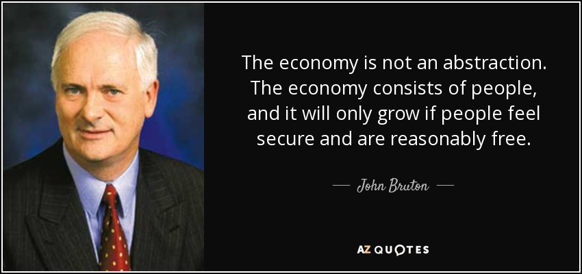 The economy is not an abstraction. The economy consists of people, and it will only grow if people feel secure and are reasonably free. - John Bruton