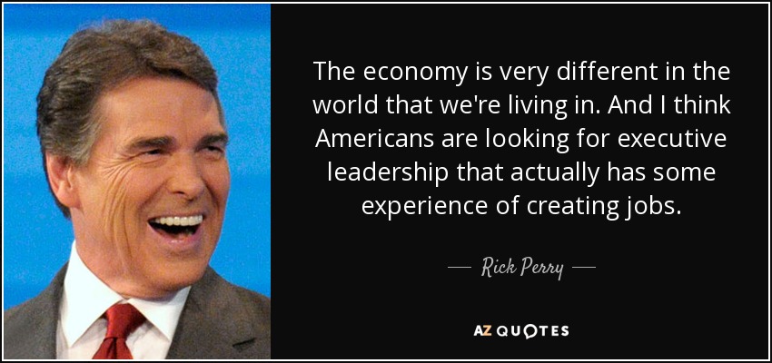 The economy is very different in the world that we're living in. And I think Americans are looking for executive leadership that actually has some experience of creating jobs. - Rick Perry