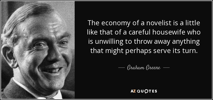 The economy of a novelist is a little like that of a careful housewife who is unwilling to throw away anything that might perhaps serve its turn. - Graham Greene