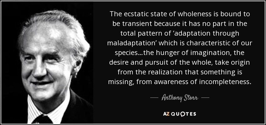 The ecstatic state of wholeness is bound to be transient because it has no part in the total pattern of ‘adaptation through maladaptation’ which is characteristic of our species…the hunger of imagination, the desire and pursuit of the whole, take origin from the realization that something is missing, from awareness of incompleteness. - Anthony Storr