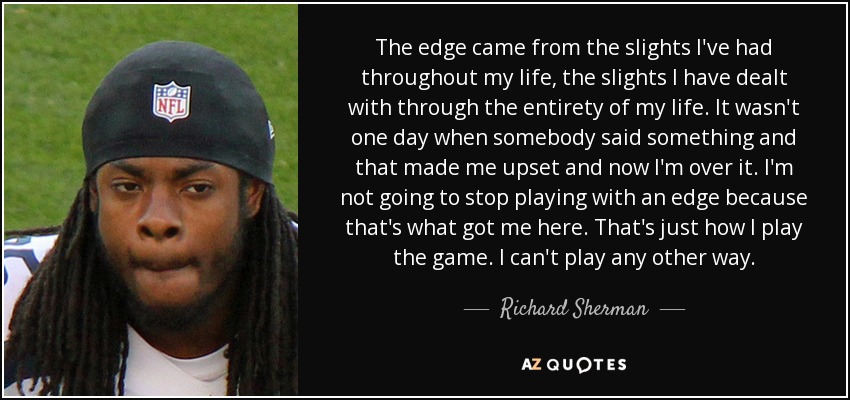 The edge came from the slights I've had throughout my life, the slights I have dealt with through the entirety of my life. It wasn't one day when somebody said something and that made me upset and now I'm over it. I'm not going to stop playing with an edge because that's what got me here. That's just how I play the game. I can't play any other way. - Richard Sherman