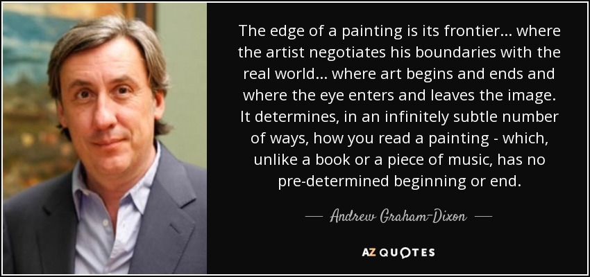 The edge of a painting is its frontier... where the artist negotiates his boundaries with the real world... where art begins and ends and where the eye enters and leaves the image. It determines, in an infinitely subtle number of ways, how you read a painting - which, unlike a book or a piece of music, has no pre-determined beginning or end. - Andrew Graham-Dixon