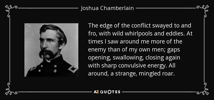 The edge of the conflict swayed to and fro, with wild whirlpools and eddies. At times I saw around me more of the enemy than of my own men; gaps opening, swallowing, closing again with sharp convulsive energy. All around, a strange, mingled roar. - Joshua Chamberlain