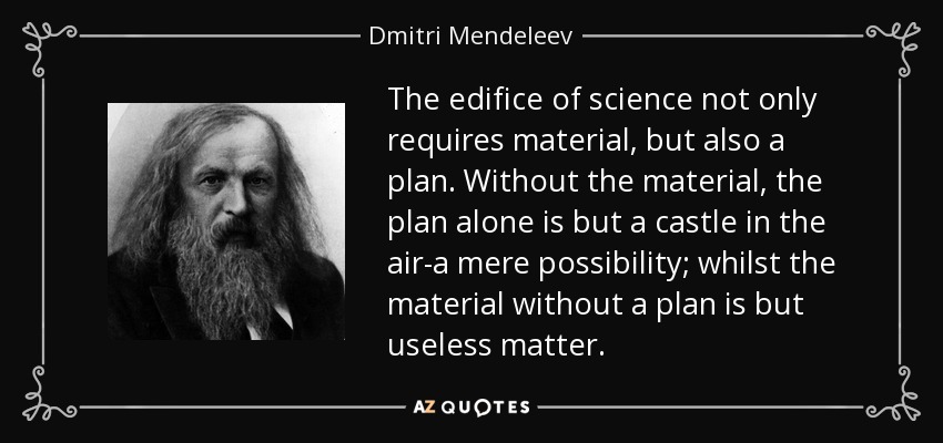 The edifice of science not only requires material, but also a plan. Without the material, the plan alone is but a castle in the air-a mere possibility; whilst the material without a plan is but useless matter. - Dmitri Mendeleev