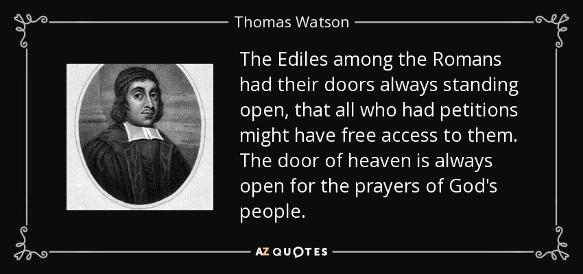 The Ediles among the Romans had their doors always standing open, that all who had petitions might have free access to them. The door of heaven is always open for the prayers of God's people. - Thomas Watson