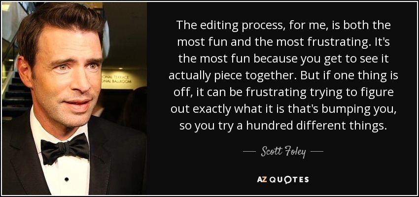 The editing process, for me, is both the most fun and the most frustrating. It's the most fun because you get to see it actually piece together. But if one thing is off, it can be frustrating trying to figure out exactly what it is that's bumping you, so you try a hundred different things. - Scott Foley