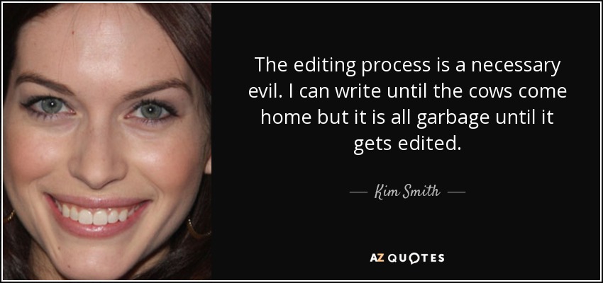 The editing process is a necessary evil. I can write until the cows come home but it is all garbage until it gets edited. - Kim Smith