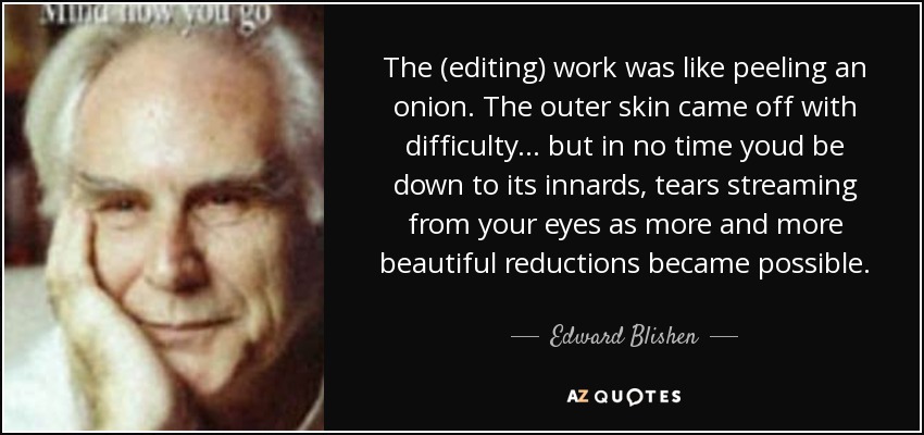 The (editing) work was like peeling an onion. The outer skin came off with difficulty... but in no time youd be down to its innards, tears streaming from your eyes as more and more beautiful reductions became possible. - Edward Blishen