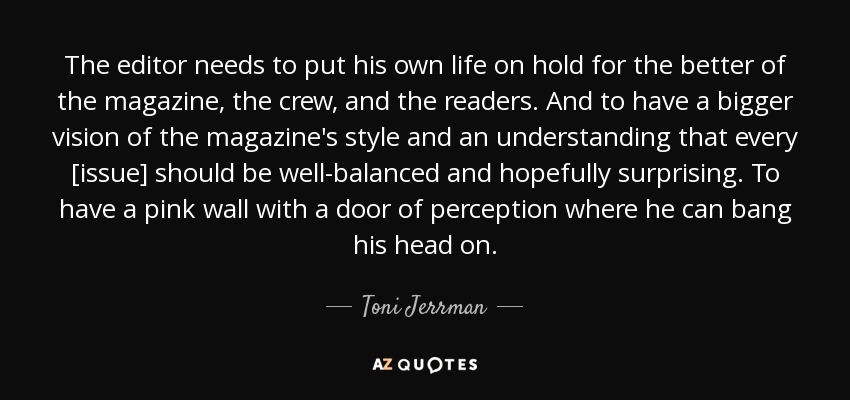 The editor needs to put his own life on hold for the better of the magazine, the crew, and the readers. And to have a bigger vision of the magazine's style and an understanding that every [issue] should be well-balanced and hopefully surprising. To have a pink wall with a door of perception where he can bang his head on. - Toni Jerrman