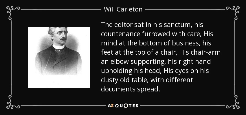 The editor sat in his sanctum, his countenance furrowed with care, His mind at the bottom of business, his feet at the top of a chair, His chair-arm an elbow supporting, his right hand upholding his head, His eyes on his dusty old table, with different documents spread. - Will Carleton