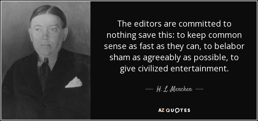 The editors are committed to nothing save this: to keep common sense as fast as they can, to belabor sham as agreeably as possible, to give civilized entertainment. - H. L. Mencken