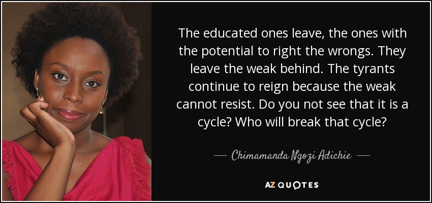 The educated ones leave, the ones with the potential to right the wrongs. They leave the weak behind. The tyrants continue to reign because the weak cannot resist. Do you not see that it is a cycle? Who will break that cycle? - Chimamanda Ngozi Adichie