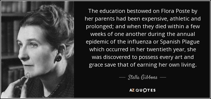 The education bestowed on Flora Poste by her parents had been expensive, athletic and prolonged; and when they died within a few weeks of one another during the annual epidemic of the influenza or Spanish Plague which occurred in her twentieth year, she was discovered to possess every art and grace save that of earning her own living. - Stella Gibbons