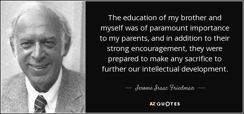 The education of my brother and myself was of paramount importance to my parents, and in addition to their strong encouragement, they were prepared to make any sacrifice to further our intellectual development. - Jerome Isaac Friedman