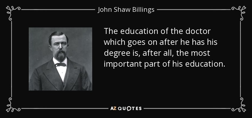 The education of the doctor which goes on after he has his degree is, after all, the most important part of his education. - John Shaw Billings