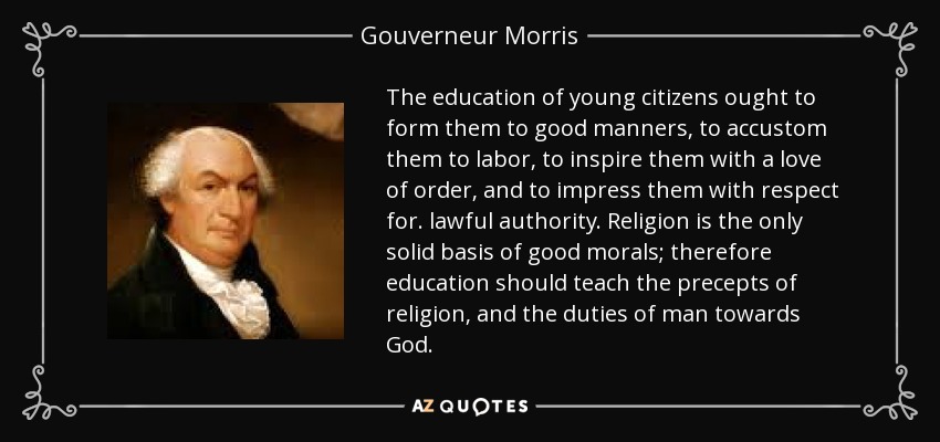 The education of young citizens ought to form them to good manners, to accustom them to labor, to inspire them with a love of order, and to impress them with respect for. lawful authority. Religion is the only solid basis of good morals; therefore education should teach the precepts of religion, and the duties of man towards God. - Gouverneur Morris