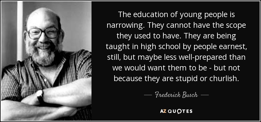 The education of young people is narrowing. They cannot have the scope they used to have. They are being taught in high school by people earnest, still, but maybe less well-prepared than we would want them to be - but not because they are stupid or churlish. - Frederick Busch