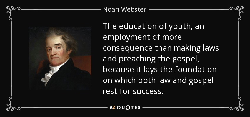 The education of youth, an employment of more consequence than making laws and preaching the gospel, because it lays the foundation on which both law and gospel rest for success. - Noah Webster