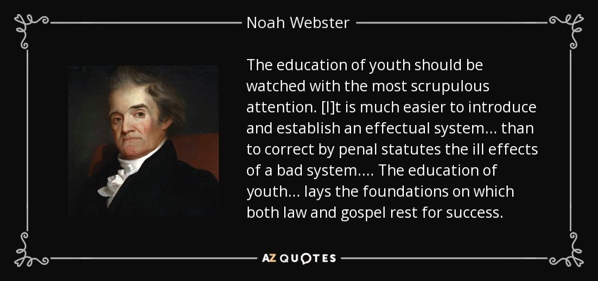 The education of youth should be watched with the most scrupulous attention. [I]t is much easier to introduce and establish an effectual system ... than to correct by penal statutes the ill effects of a bad system. ... The education of youth ... lays the foundations on which both law and gospel rest for success. - Noah Webster