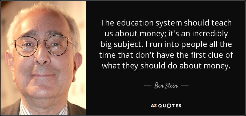 The education system should teach us about money; it's an incredibly big subject. I run into people all the time that don't have the first clue of what they should do about money. - Ben Stein