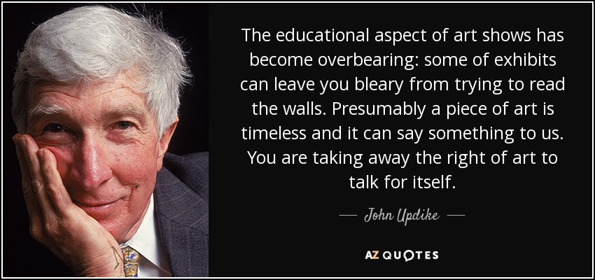 The educational aspect of art shows has become overbearing: some of exhibits can leave you bleary from trying to read the walls. Presumably a piece of art is timeless and it can say something to us. You are taking away the right of art to talk for itself. - John Updike