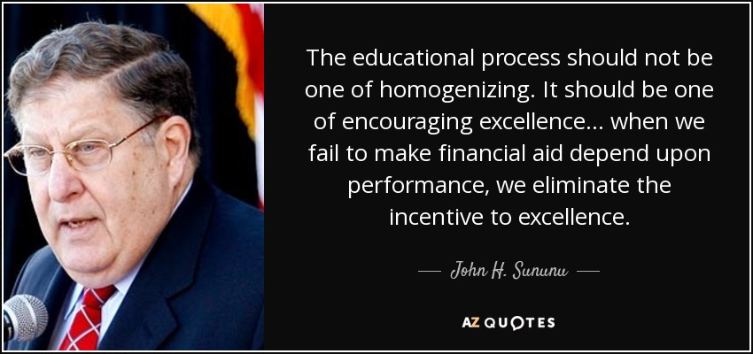The educational process should not be one of homogenizing. It should be one of encouraging excellence... when we fail to make financial aid depend upon performance, we eliminate the incentive to excellence. - John H. Sununu